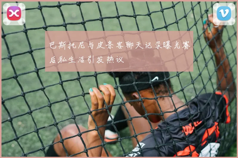 巴斯托尼与皮条客聊天记录曝光赛后私生活引发热议