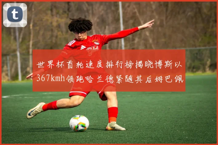 世界杯首轮速度排行榜揭晓博斯以367kmh领跑哈兰德紧随其后姆巴佩位列第九