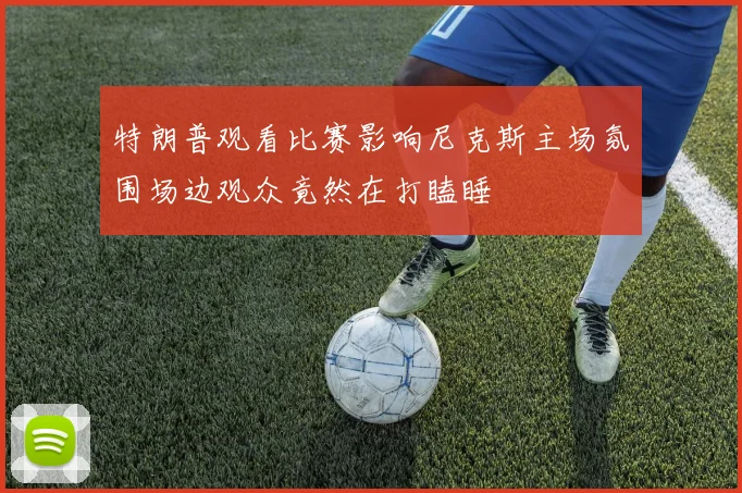 特朗普观看比赛影响尼克斯主场氛围场边观众竟然在打瞌睡