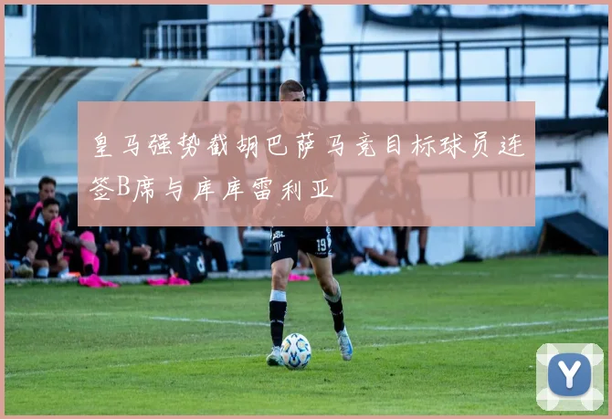 皇马强势截胡巴萨马竞目标球员连签B席与库库雷利亚