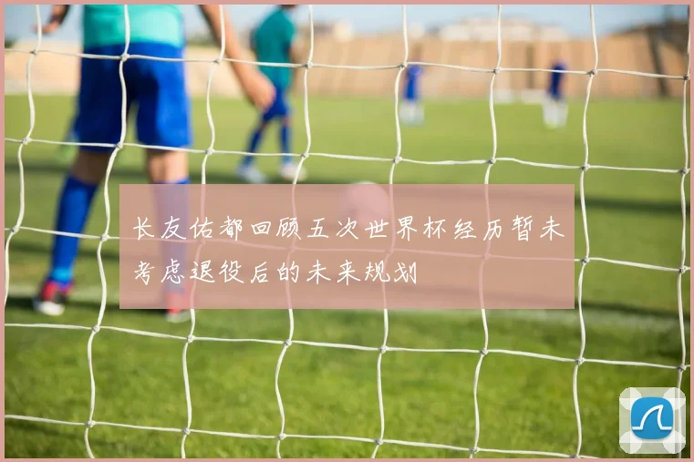 长友佑都回顾五次世界杯经历暂未考虑退役后的未来规划