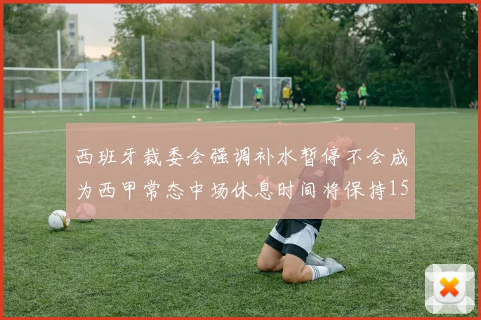 西班牙裁委会强调补水暂停不会成为西甲常态中场休息时间将保持15分钟不变