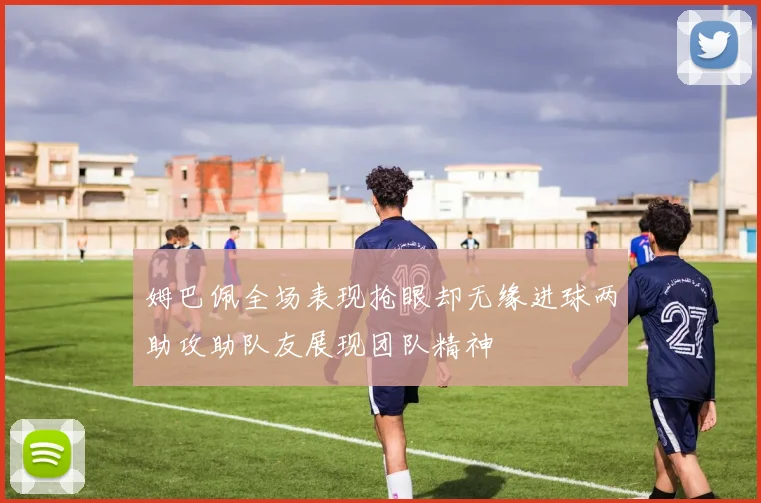 姆巴佩全场表现抢眼却无缘进球两助攻助队友展现团队精神