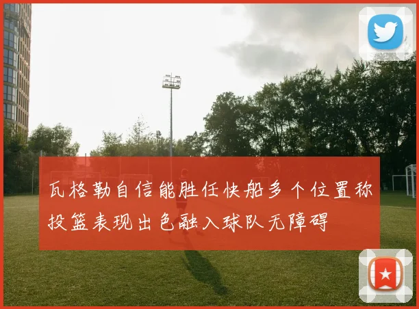 瓦格勒自信能胜任快船多个位置称投篮表现出色融入球队无障碍