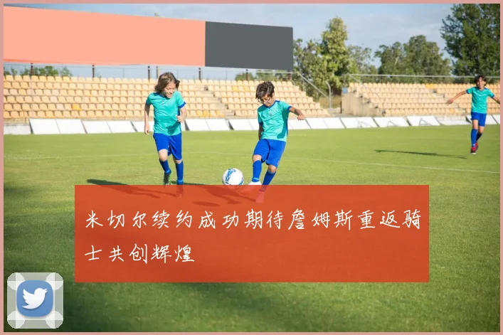 米切尔续约成功期待詹姆斯重返骑士共创辉煌