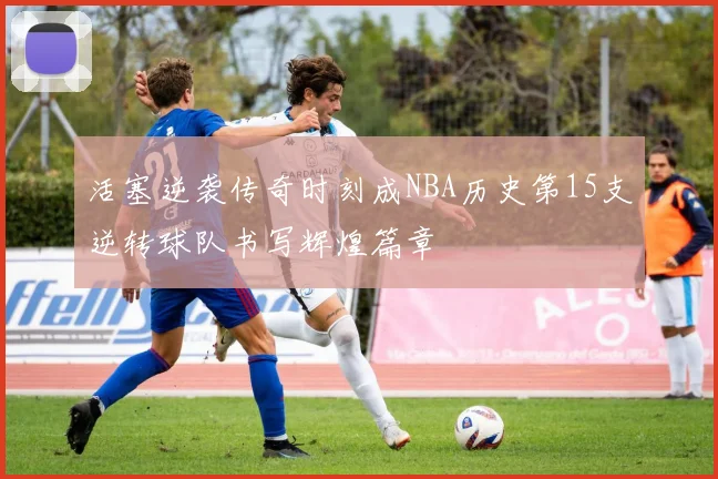活塞逆袭传奇时刻成NBA历史第15支逆转球队书写辉煌篇章