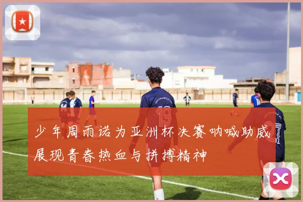 少年周雨诺为亚洲杯决赛呐喊助威展现青春热血与拼搏精神