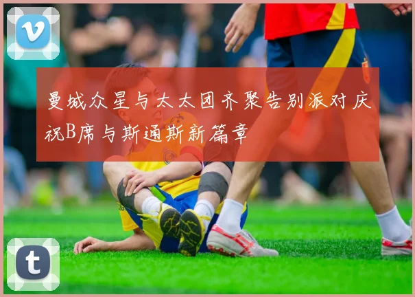 曼城众星与太太团齐聚告别派对庆祝B席与斯通斯新篇章