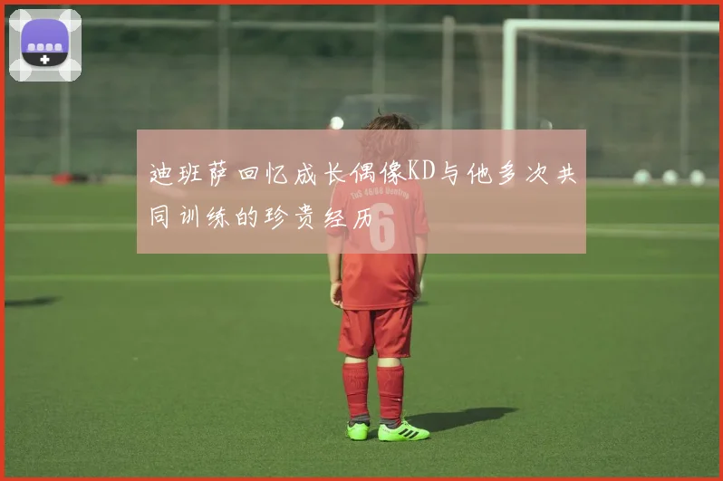 迪班萨回忆成长偶像KD与他多次共同训练的珍贵经历