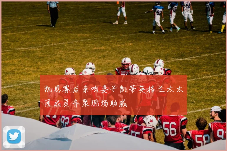 凯恩赛后亲吻妻子凯蒂英格兰太太团成员齐聚现场助威