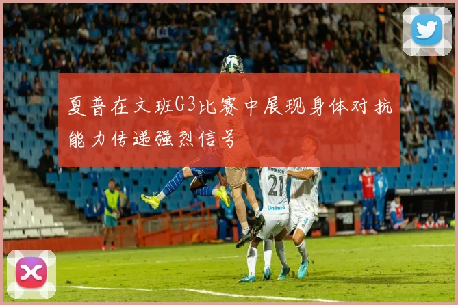 夏普在文班G3比赛中展现身体对抗能力传递强烈信号