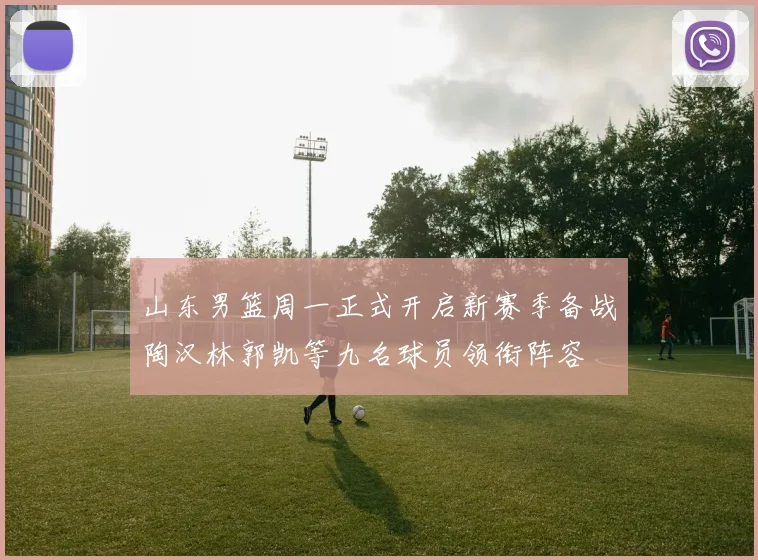 山东男篮周一正式开启新赛季备战陶汉林郭凯等九名球员领衔阵容