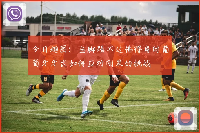 今日趣图：当脚踢不过佛得角时葡萄牙牙齿如何应对刚果的挑战