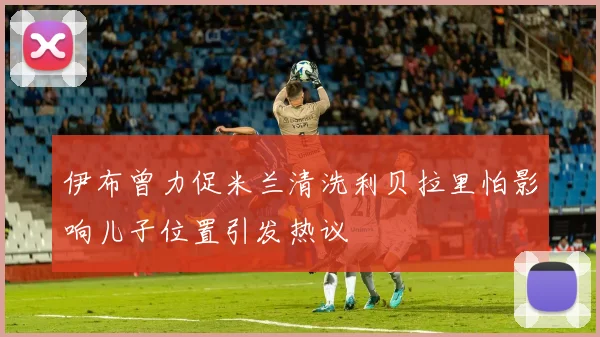 伊布曾力促米兰清洗利贝拉里怕影响儿子位置引发热议