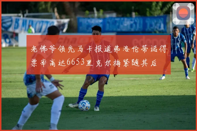 老佛爷领先马卡报道弗洛伦蒂诺得票率高达6653里克尔梅紧随其后