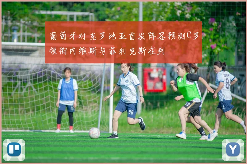 葡萄牙对克罗地亚首发阵容预测C罗领衔内维斯与菲利克斯在列