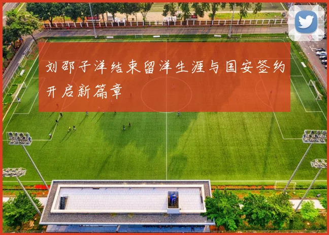 刘邵子洋结束留洋生涯与国安签约开启新篇章