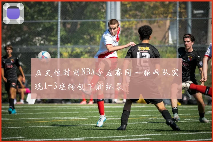 历史性时刻NBA季后赛同一轮两队实现1-3逆转创下新纪录